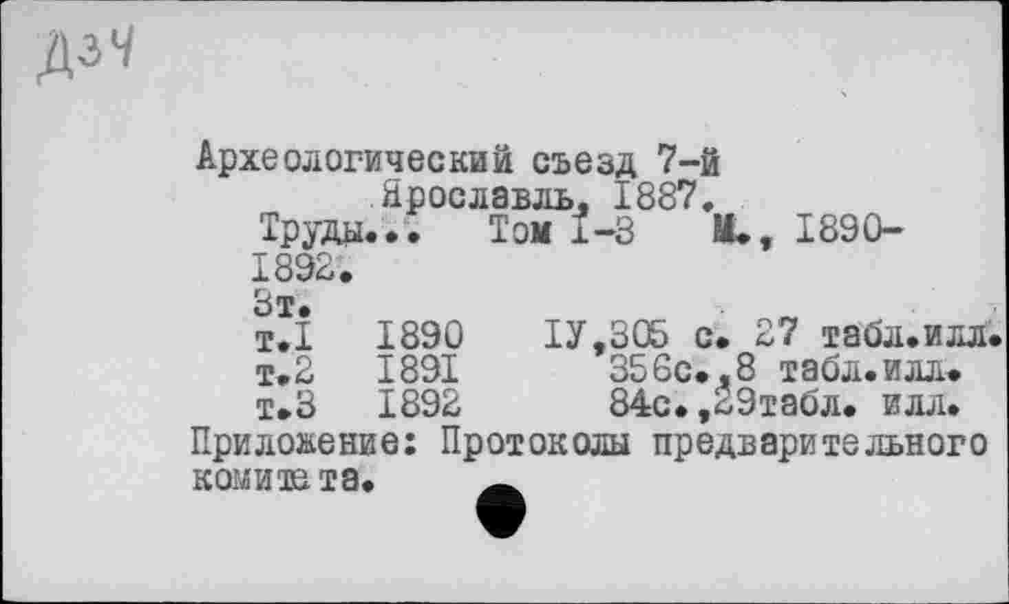 ﻿Археологический съезд 7-й Ярославль, 1887.
Труды... Том 1-3	И., 1890-
1892. Зт. т.1	1890	ІУ.306 с. 27 табл.илл.
т.2	1891	356с.,8 табл.илл.
т.З	1892	84с.,29табл. илл.
Приложение: Протоколы предварительного комите та.